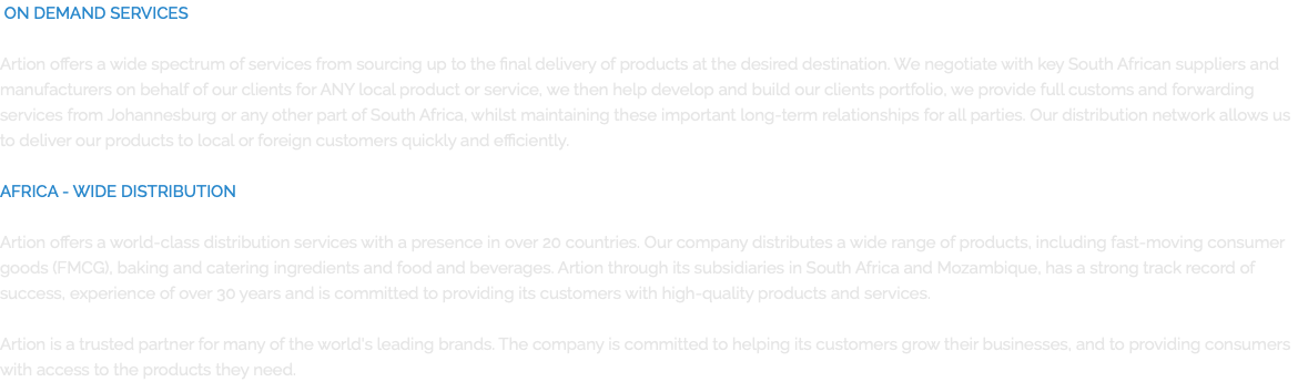  ON DEMAND SERVICES  Artion offers a wide spectrum of services from sourcing up to the final delivery of products at the desired destination. We negotiate with key South African suppliers and manufacturers on behalf of our clients for ANY local product or service, we then help develop and build our clients portfolio, we provide full customs and forwarding services from Johannesburg or any other part of South Africa, whilst maintaining these important long-term relationships for all parties. Our distribution network allows us to deliver our products to local or foreign customers quickly and efficiently.  AFRICA - WIDE DISTRIBUTION  Artion offers a world-class distribution services with a presence in over 20 countries. Our company distributes a wide range of products, including fast-moving consumer goods (FMCG), baking and catering ingredients and food and beverages. Artion through its subsidiaries in South Africa and Mozambique, has a strong track record of success, experience of over 30 years and is committed to providing its customers with high-quality products and services. Artion is a trusted partner for many of the world's leading brands. The company is committed to helping its customers grow their businesses, and to providing consumers with access to the products they need.